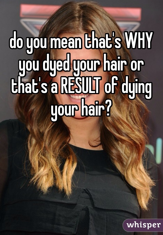 do you mean that's WHY you dyed your hair or that's a RESULT of dying your hair?