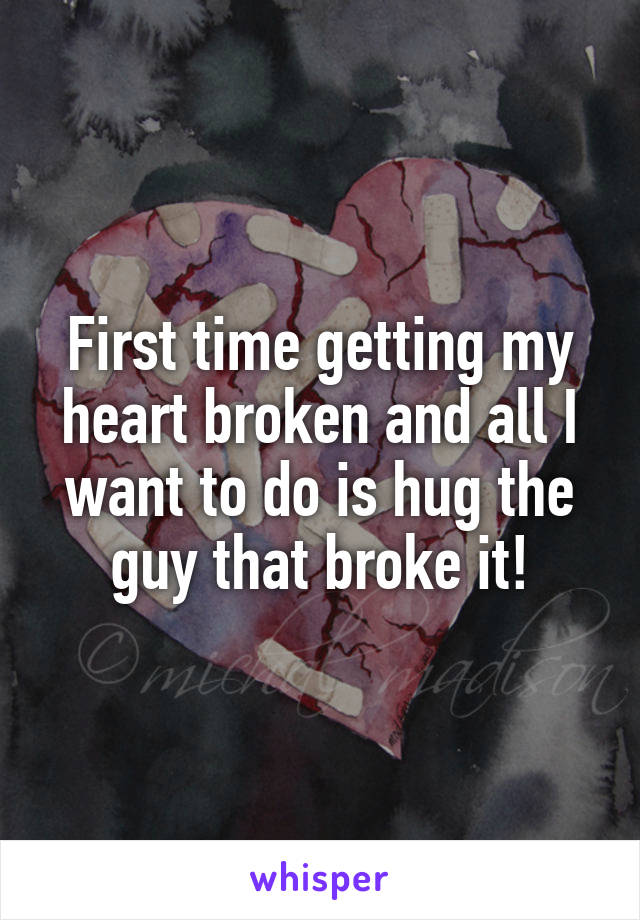 First time getting my heart broken and all I want to do is hug the guy that broke it!