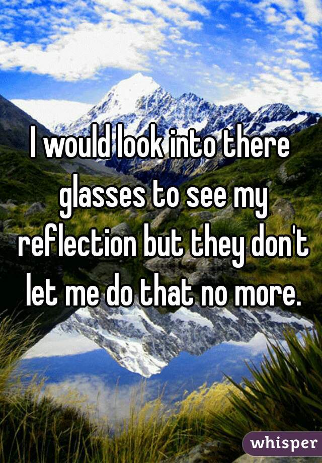 I would look into there glasses to see my reflection but they don't let me do that no more.