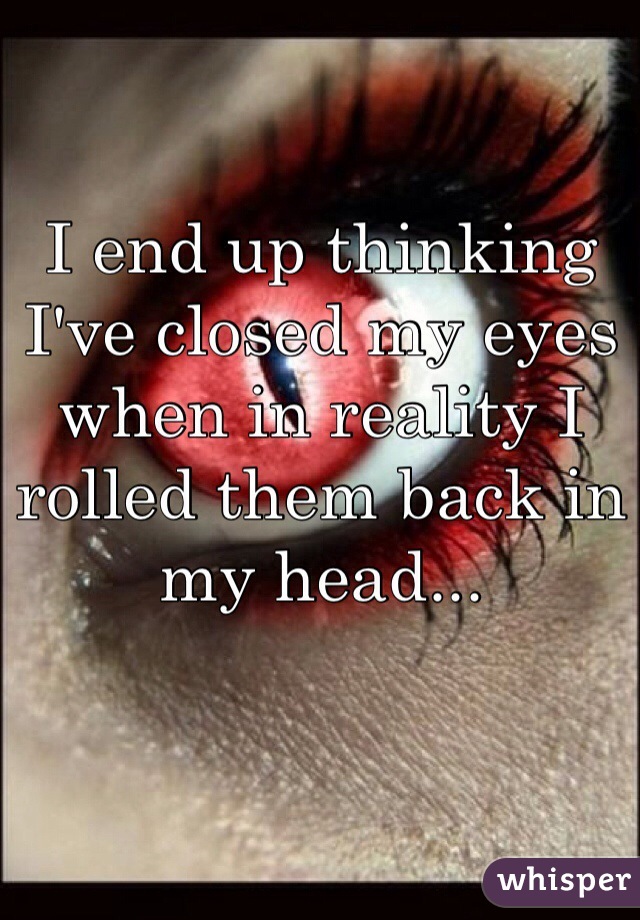 I end up thinking I've closed my eyes when in reality I rolled them back in my head...
