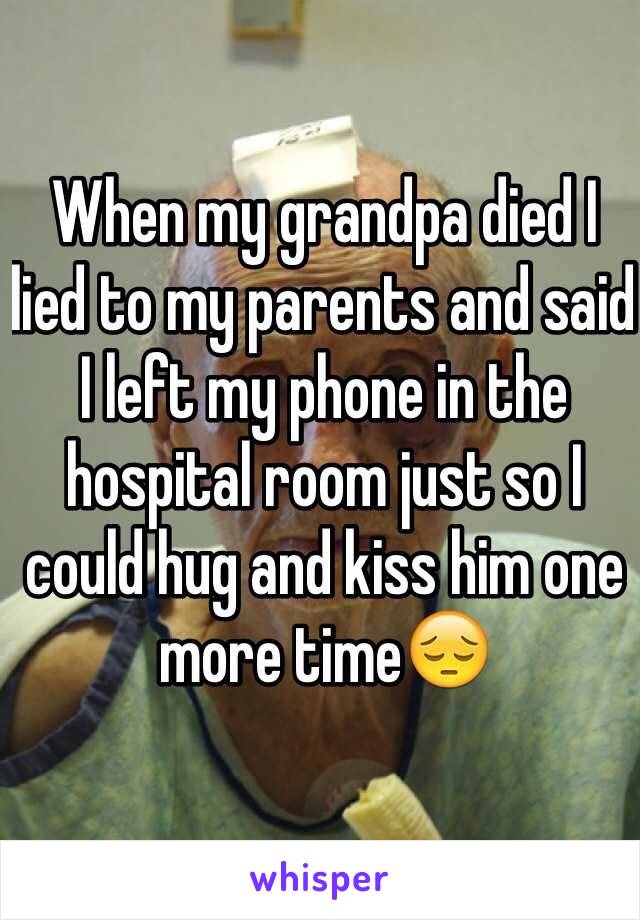 When my grandpa died I lied to my parents and said I left my phone in the hospital room just so I could hug and kiss him one more time😔