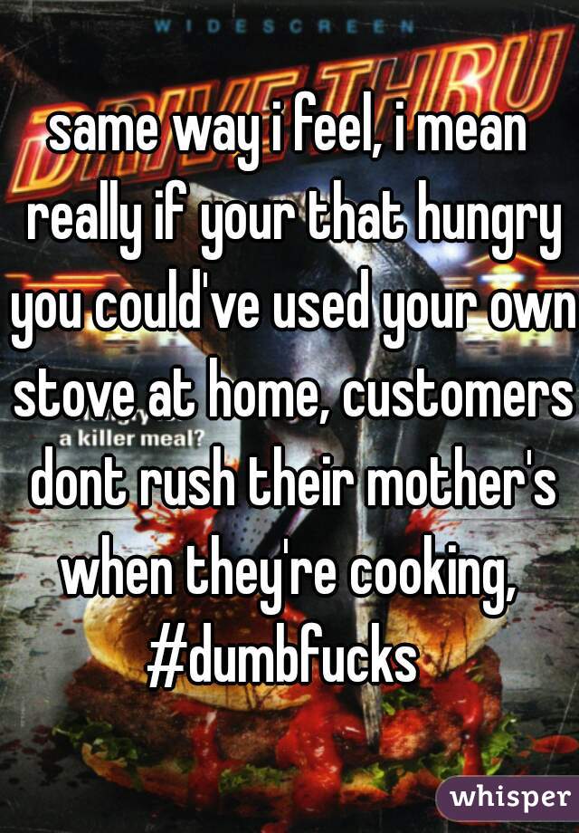 same way i feel, i mean really if your that hungry you could've used your own stove at home, customers dont rush their mother's when they're cooking, 
#dumbfucks 