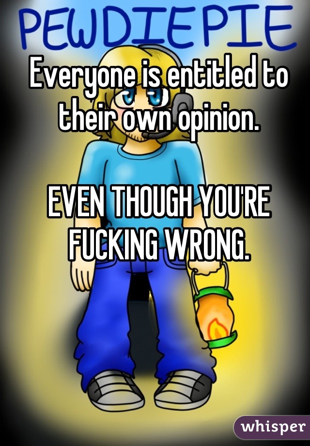 Everyone is entitled to their own opinion. 

EVEN THOUGH YOU'RE FUCKING WRONG. 

