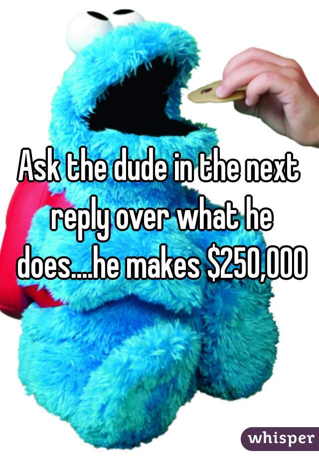 Ask the dude in the next reply over what he does....he makes $250,000