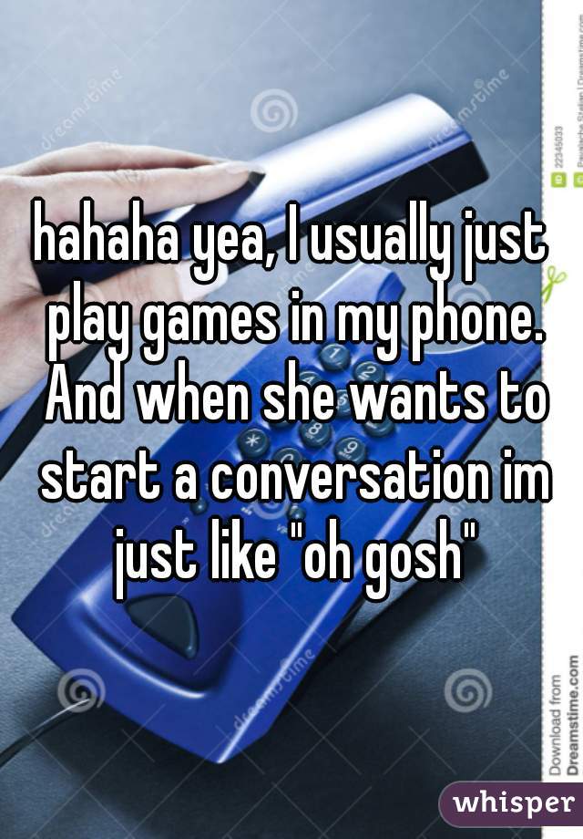hahaha yea, I usually just play games in my phone. And when she wants to start a conversation im just like "oh gosh"