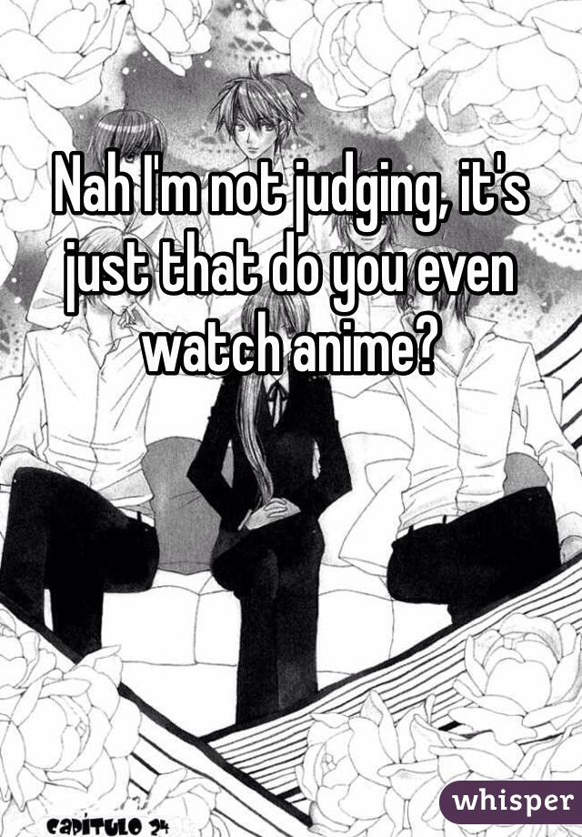 Nah I'm not judging, it's just that do you even watch anime?