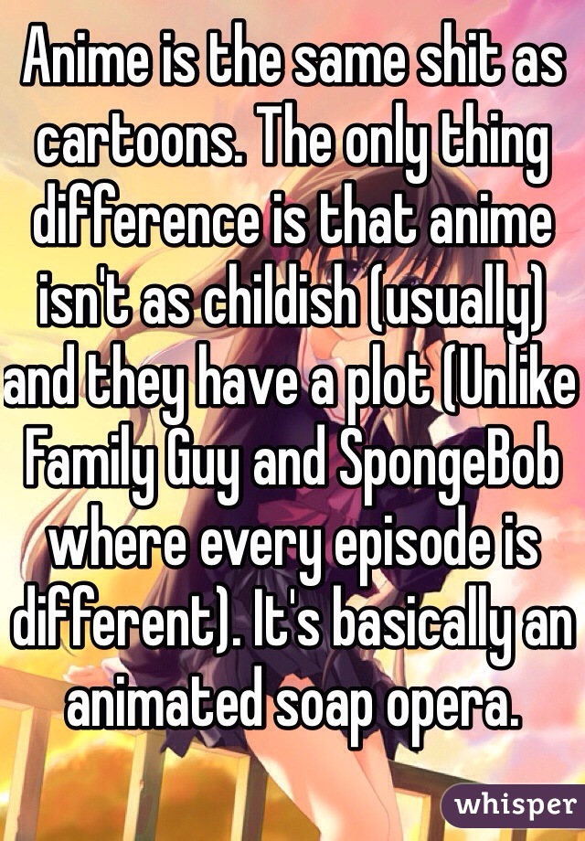 Anime is the same shit as cartoons. The only thing difference is that anime isn't as childish (usually) and they have a plot (Unlike Family Guy and SpongeBob where every episode is different). It's basically an animated soap opera. 