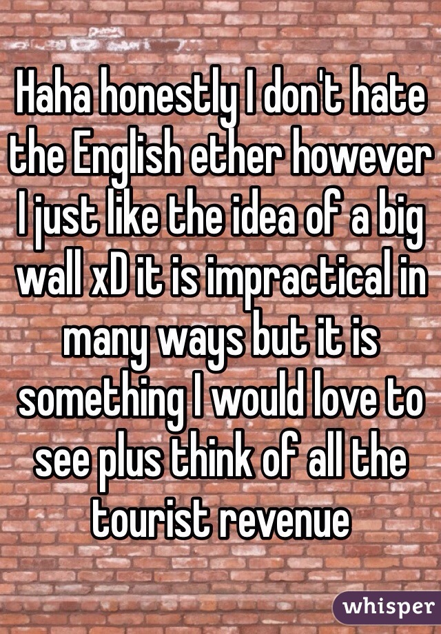 Haha honestly I don't hate the English ether however I just like the idea of a big wall xD it is impractical in many ways but it is something I would love to see plus think of all the tourist revenue  