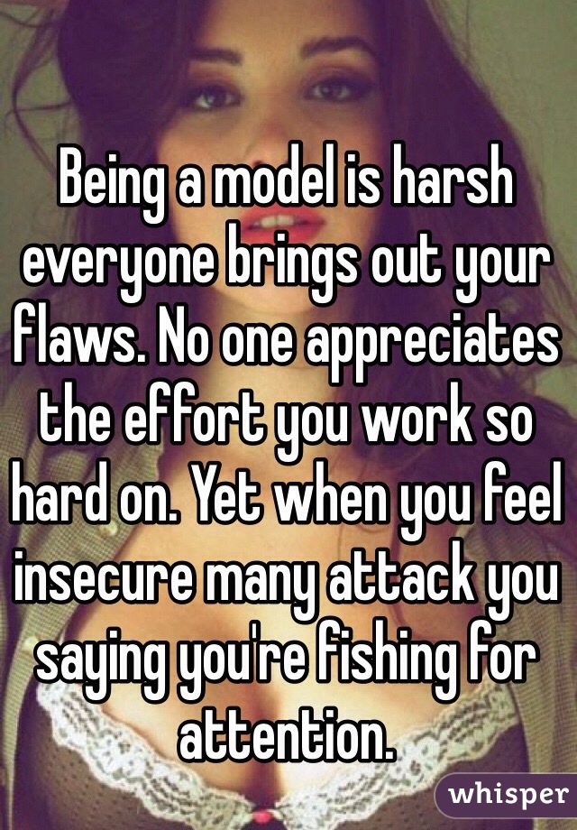 Being a model is harsh everyone brings out your flaws. No one appreciates the effort you work so hard on. Yet when you feel insecure many attack you saying you're fishing for attention.