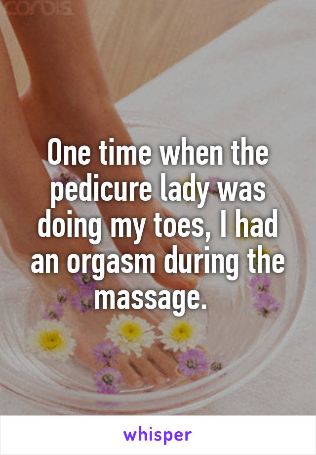 One time when the pedicure lady was doing my toes, I had an orgasm during the massage.  