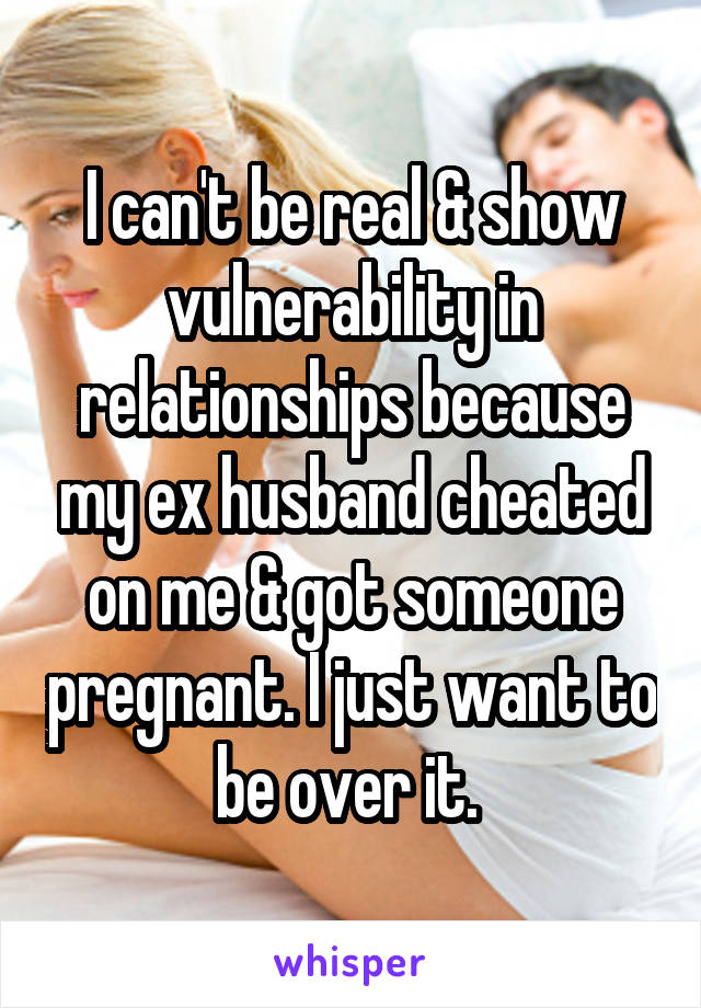 I can't be real & show vulnerability in relationships because my ex husband cheated on me & got someone pregnant. I just want to be over it. 