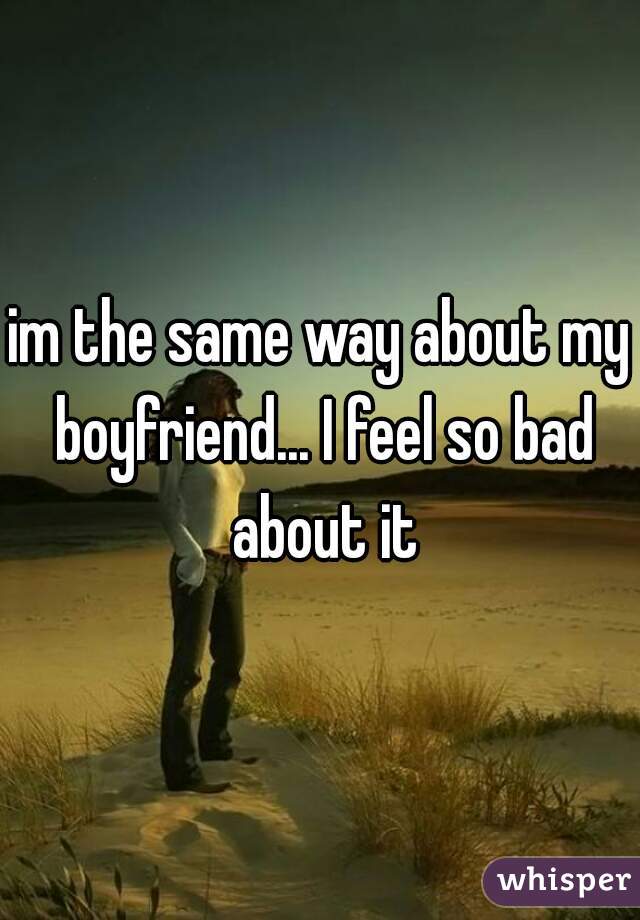 im the same way about my boyfriend... I feel so bad about it