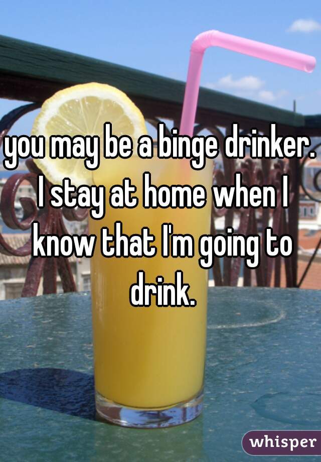 you may be a binge drinker. I stay at home when I know that I'm going to drink.