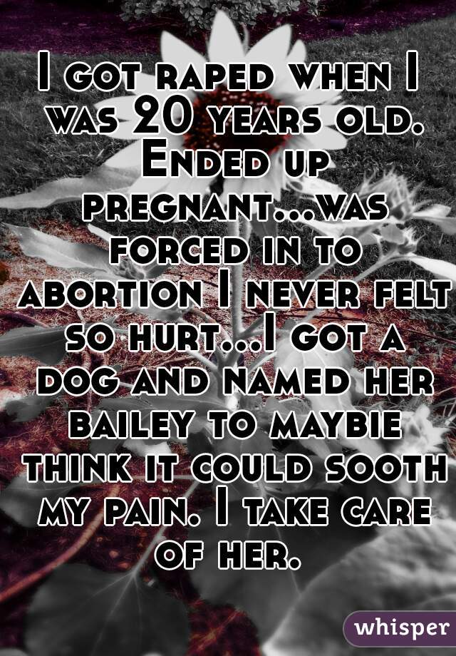 I got raped when I was 20 years old. Ended up pregnant...was forced in to abortion I never felt so hurt...I got a dog and named her bailey to maybie think it could sooth my pain. I take care of her. 
