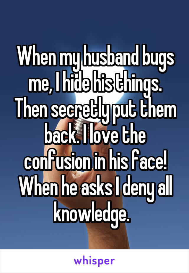 When my husband bugs me, I hide his things. Then secretly put them back. I love the confusion in his face! When he asks I deny all knowledge.  