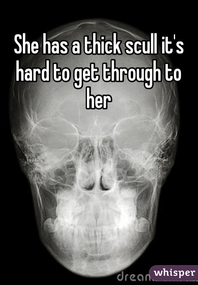 She has a thick scull it's hard to get through to her