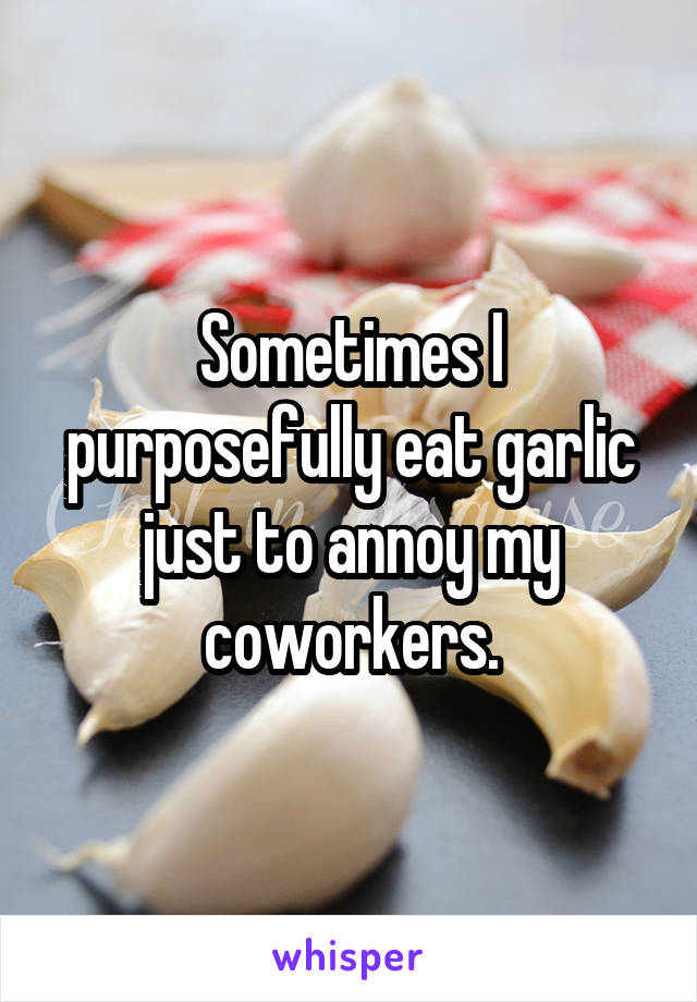 Sometimes I purposefully eat garlic just to annoy my coworkers.