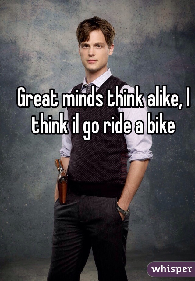 Great minds think alike, I think il go ride a bike 