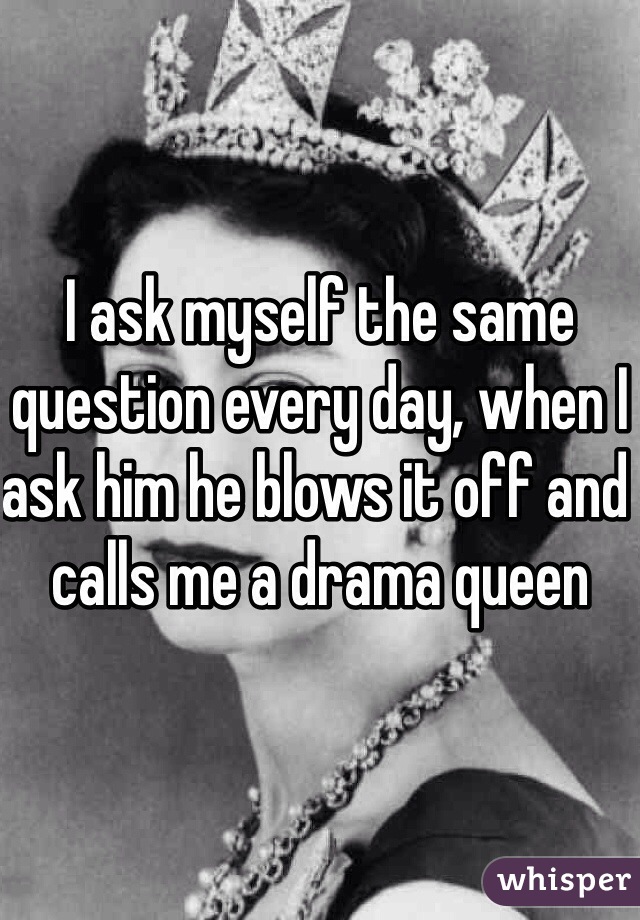 I ask myself the same question every day, when I ask him he blows it off and calls me a drama queen