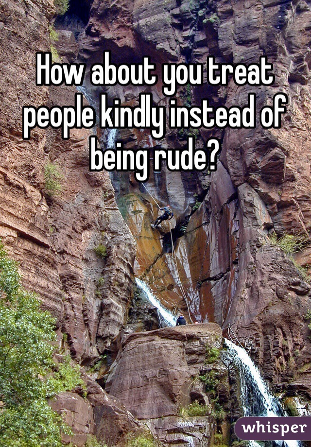 How about you treat people kindly instead of being rude? 
