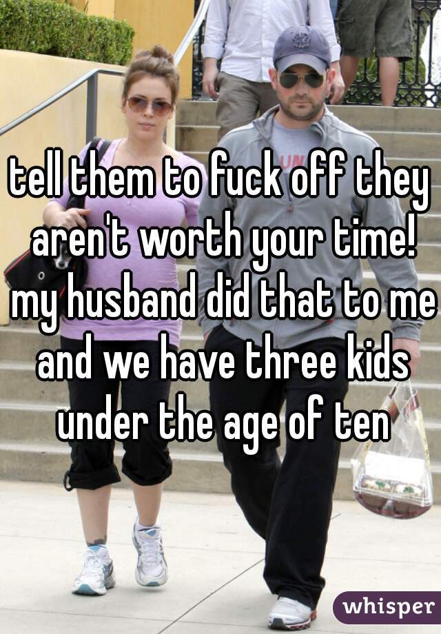 tell them to fuck off they aren't worth your time! my husband did that to me and we have three kids under the age of ten