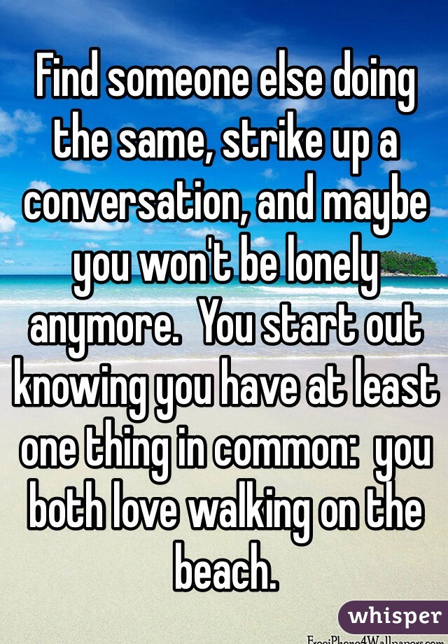 Find someone else doing the same, strike up a conversation, and maybe you won't be lonely anymore.  You start out knowing you have at least one thing in common:  you both love walking on the beach.