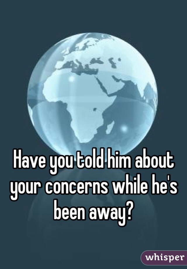 Have you told him about your concerns while he's been away?