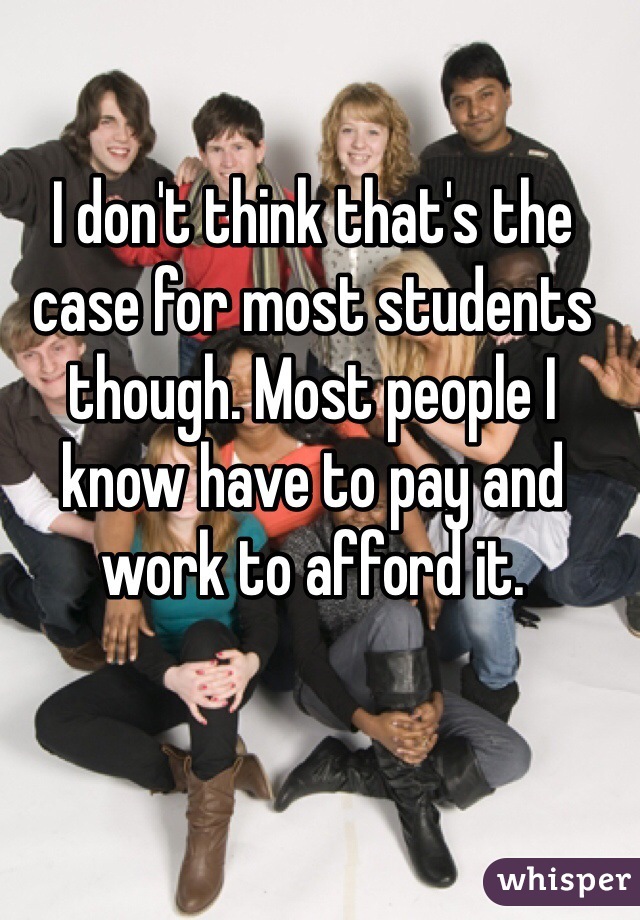 I don't think that's the case for most students though. Most people I know have to pay and work to afford it. 