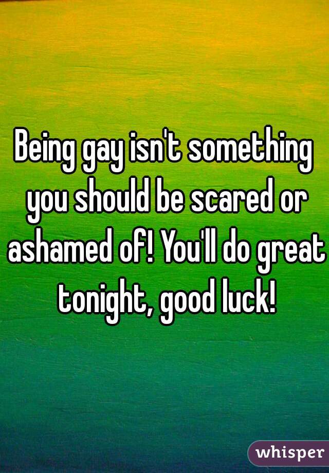 Being gay isn't something you should be scared or ashamed of! You'll do great tonight, good luck!