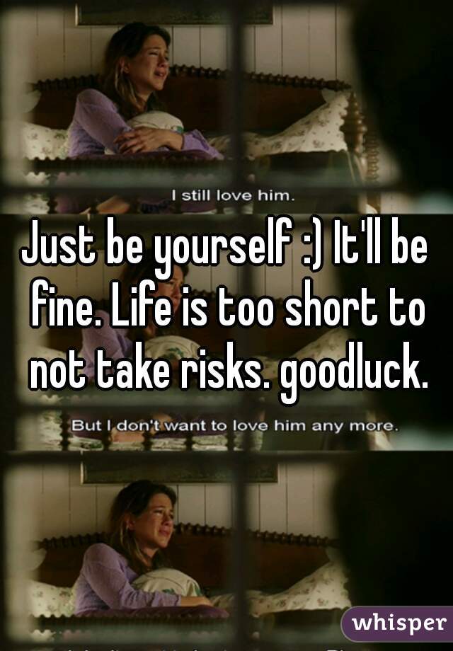 Just be yourself :) It'll be fine. Life is too short to not take risks. goodluck.
