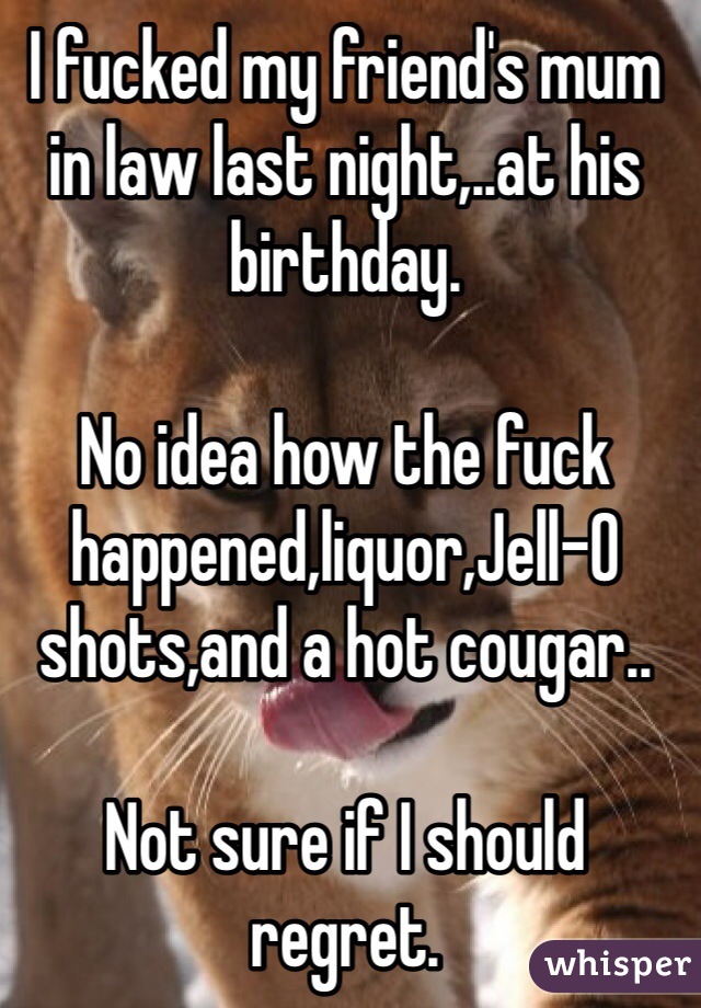 I fucked my friend's mum in law last night,..at his birthday. 

No idea how the fuck happened,liquor,Jell-O shots,and a hot cougar..

Not sure if I should regret.