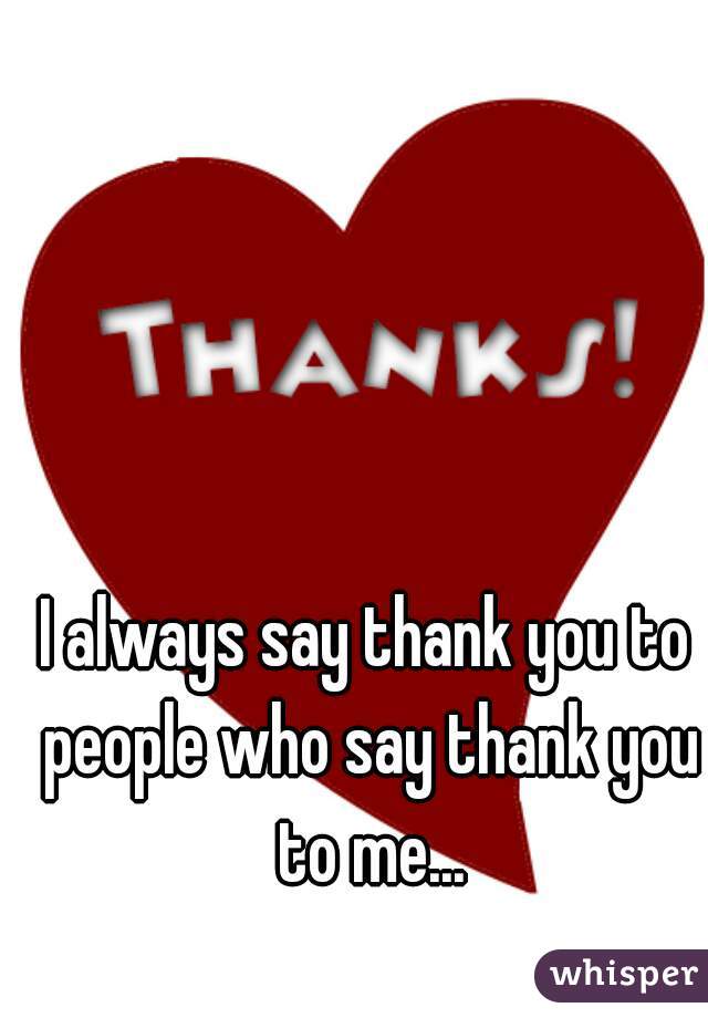 I always say thank you to people who say thank you to me...