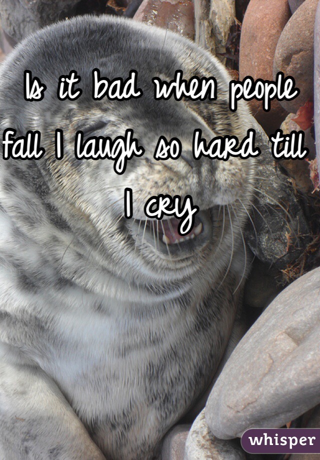 Is it bad when people fall I laugh so hard till I cry 