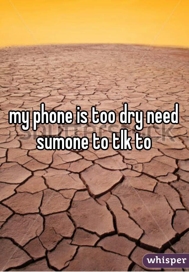 my phone is too dry need sumone to tlk to 