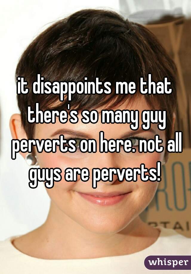 it disappoints me that there's so many guy perverts on here. not all guys are perverts! 