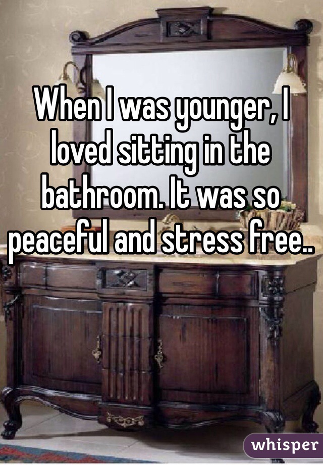 When I was younger, I loved sitting in the bathroom. It was so peaceful and stress free.. 