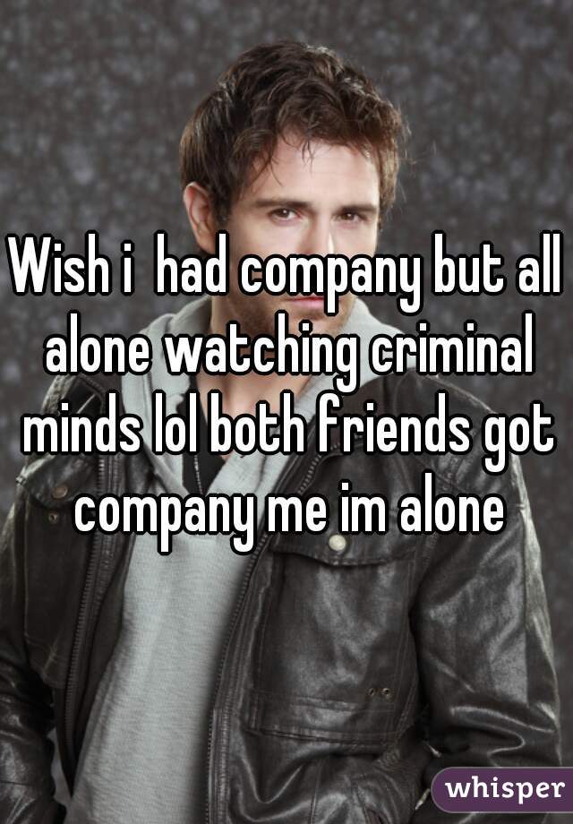 Wish i  had company but all alone watching criminal minds lol both friends got company me im alone