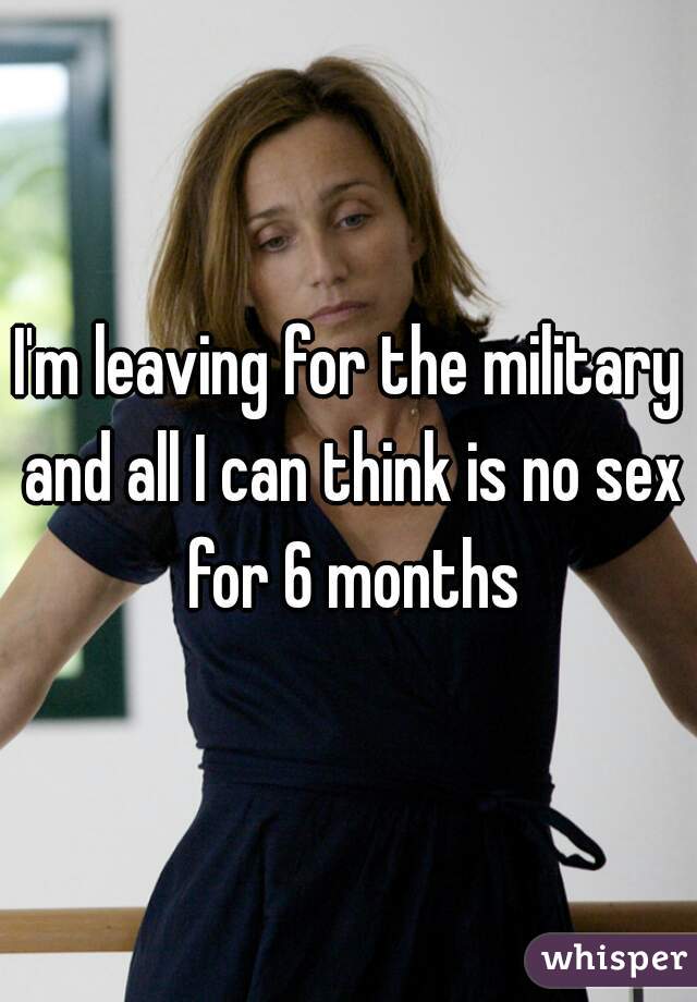 I'm leaving for the military and all I can think is no sex for 6 months