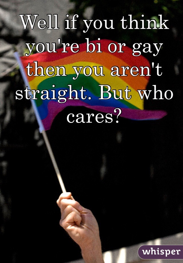 Well if you think you're bi or gay then you aren't straight. But who cares?