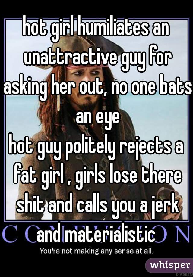 hot girl humiliates an unattractive guy for asking her out, no one bats an eye

hot guy politely rejects a fat girl , girls lose there shit and calls you a jerk and materialistic 