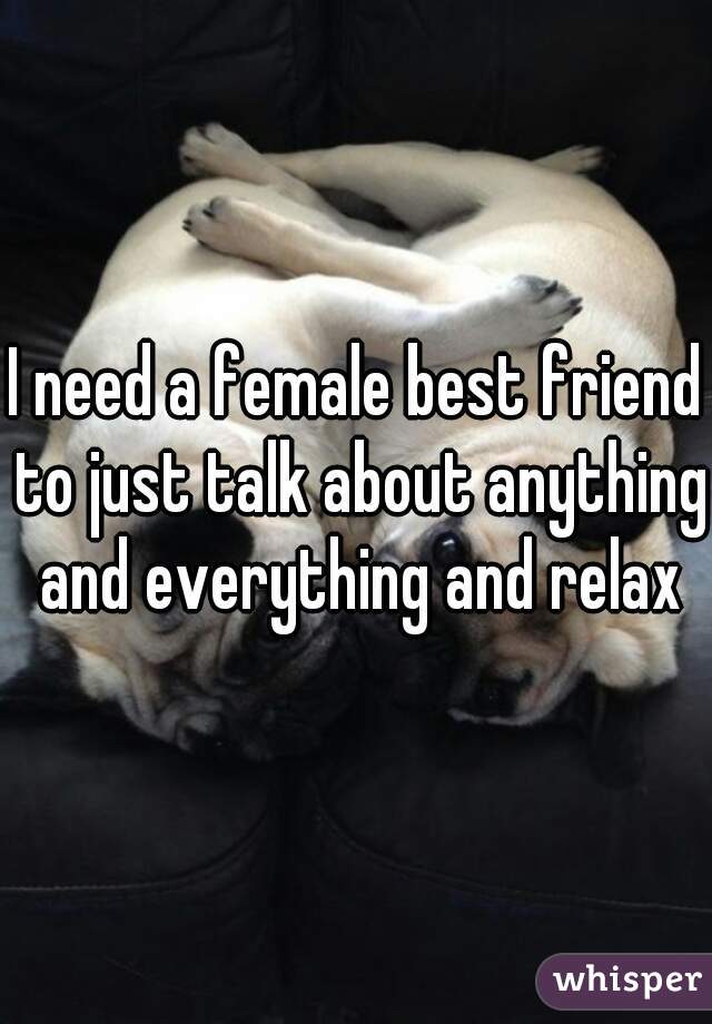 I need a female best friend to just talk about anything and everything and relax