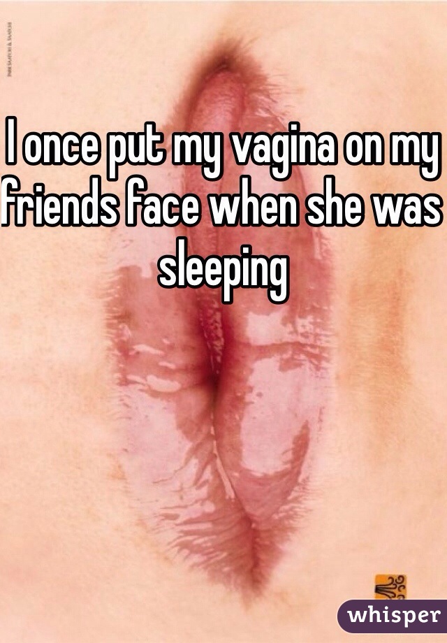 I once put my vagina on my friends face when she was sleeping 