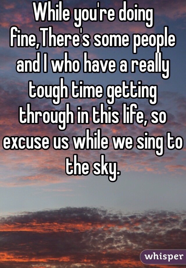 While you're doing fine,There's some people and I who have a really tough time getting through in this life, so excuse us while we sing to the sky. 