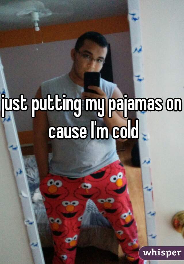 just putting my pajamas on cause I'm cold