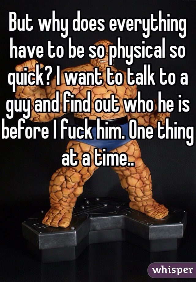 But why does everything have to be so physical so quick? I want to talk to a guy and find out who he is before I fuck him. One thing at a time.. 