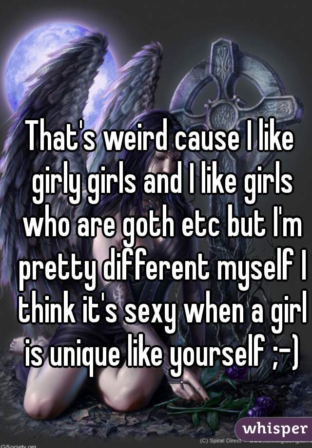 That's weird cause I like girly girls and I like girls who are goth etc but I'm pretty different myself I think it's sexy when a girl is unique like yourself ;-)