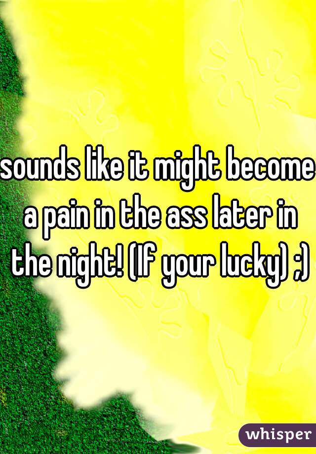 sounds like it might become a pain in the ass later in the night! (If your lucky) ;)