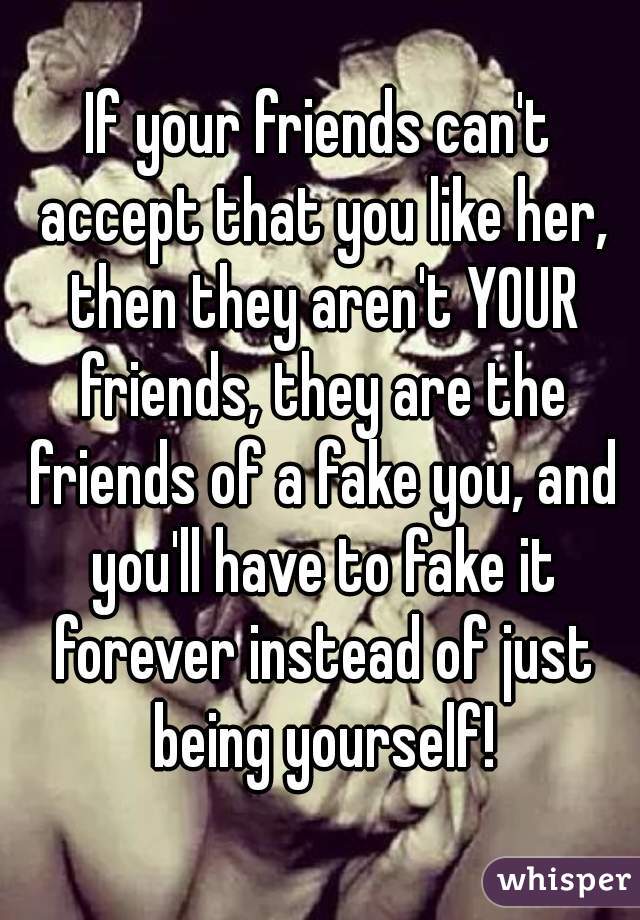 If your friends can't accept that you like her, then they aren't YOUR friends, they are the friends of a fake you, and you'll have to fake it forever instead of just being yourself!