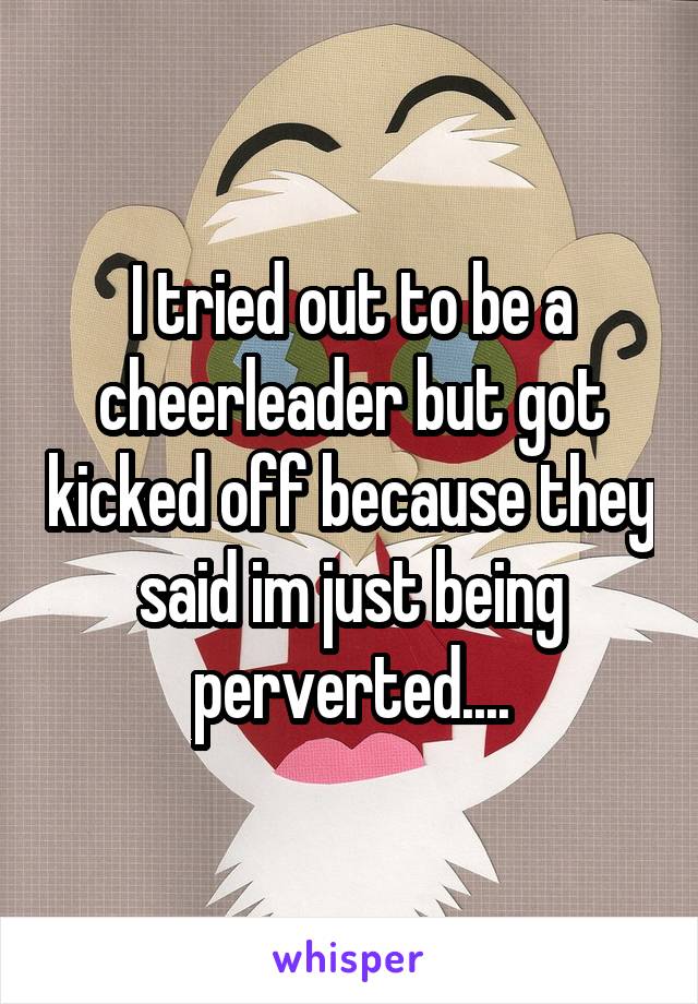I tried out to be a cheerleader but got kicked off because they said im just being perverted....
