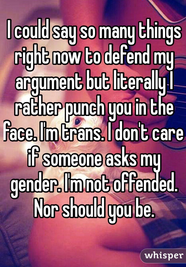 I could say so many things right now to defend my argument but literally I rather punch you in the face. I'm trans. I don't care if someone asks my gender. I'm not offended. Nor should you be. 